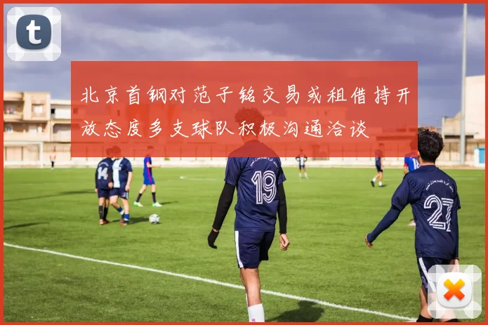北京首钢对范子铭交易或租借持开放态度多支球队积极沟通洽谈