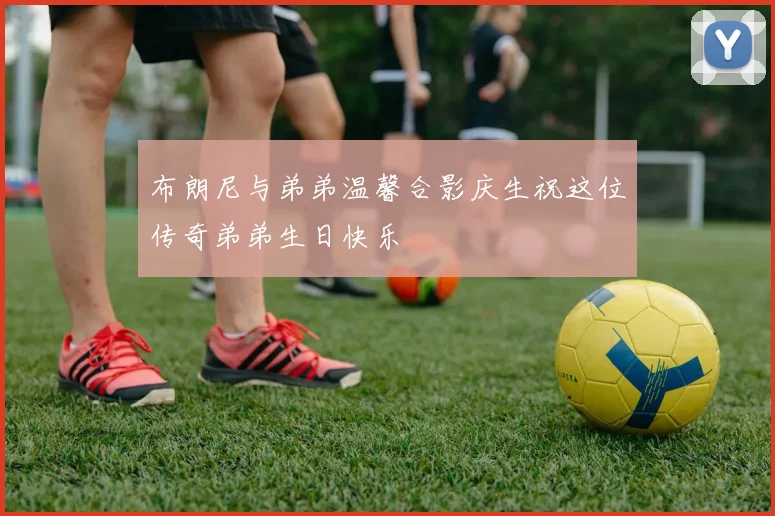 布朗尼与弟弟温馨合影庆生祝这位传奇弟弟生日快乐