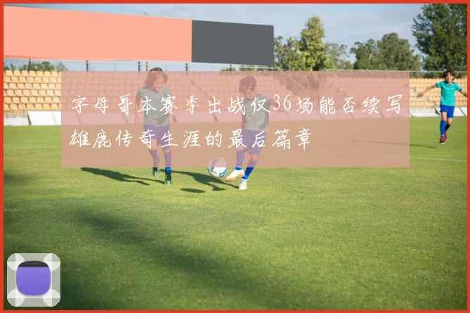 字母哥本赛季出战仅36场能否续写雄鹿传奇生涯的最后篇章