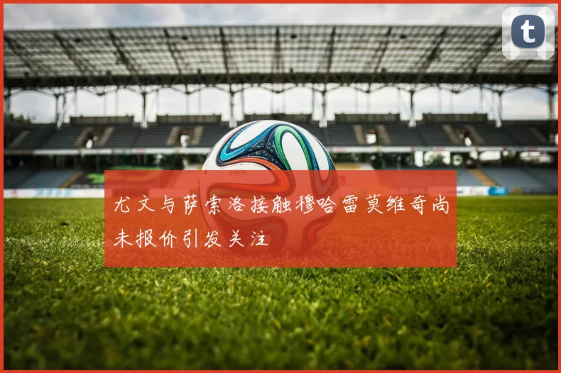 尤文与萨索洛接触穆哈雷莫维奇尚未报价引发关注