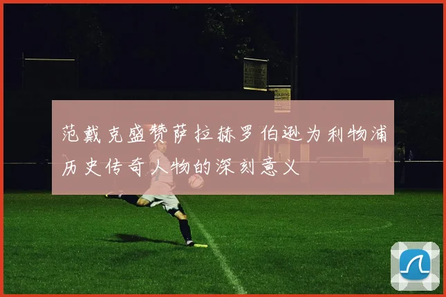 范戴克盛赞萨拉赫罗伯逊为利物浦历史传奇人物的深刻意义