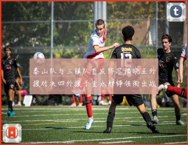 泰山队与三镇队首发阵容揭晓五外援对决四外援于金永郑铮领衔出战