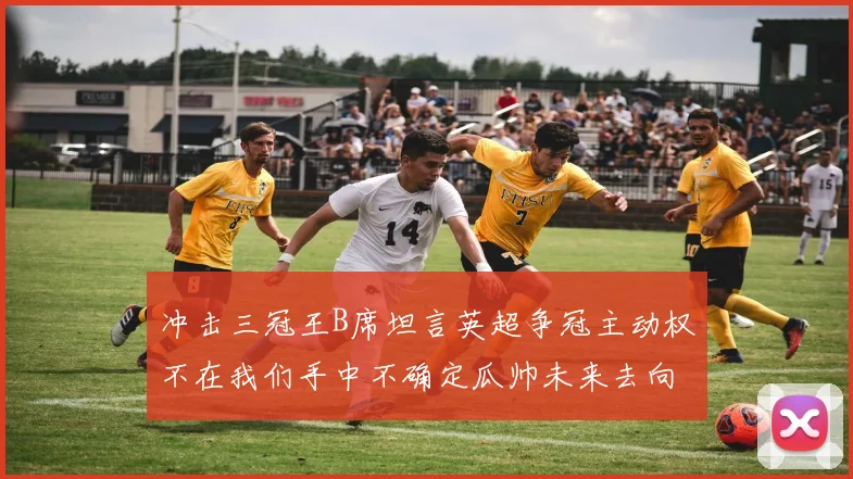 冲击三冠王B席坦言英超争冠主动权不在我们手中不确定瓜帅未来去向