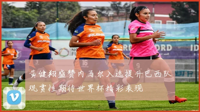 黄健翔盛赞内马尔入选提升巴西队观赏性期待世界杯精彩表现