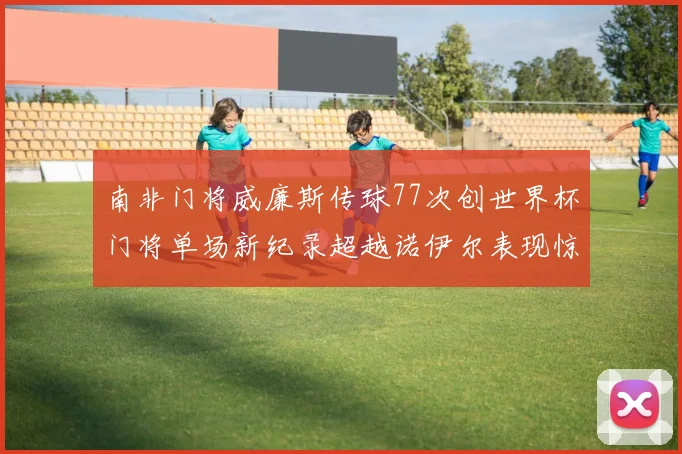 南非门将威廉斯传球77次创世界杯门将单场新纪录超越诺伊尔表现惊艳