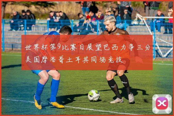 世界杯第9比赛日展望巴西力争三分美国摩洛哥土耳其同场竞技
