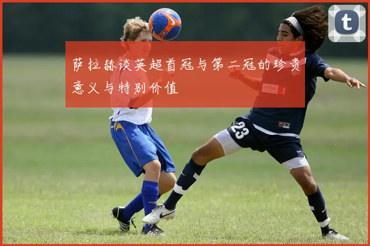 萨拉赫谈英超首冠与第二冠的珍贵意义与特别价值