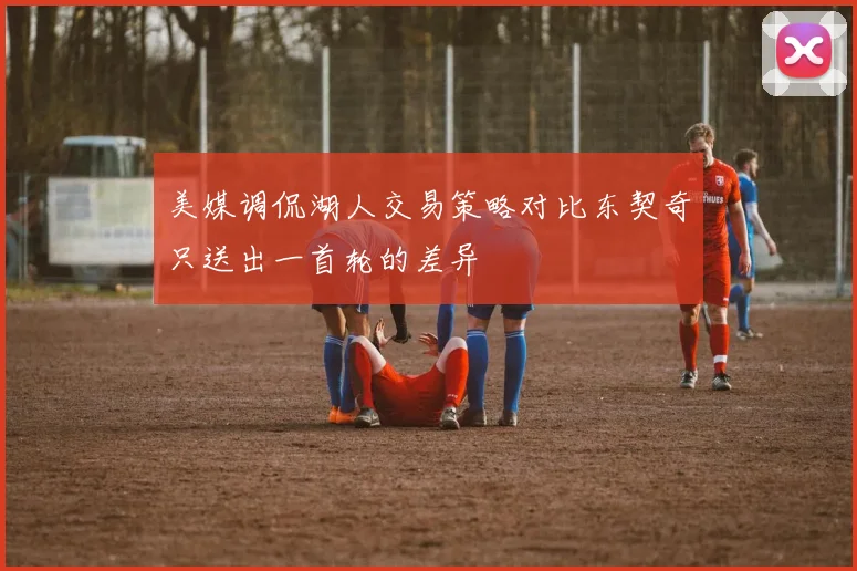 美媒调侃湖人交易策略对比东契奇只送出一首轮的差异