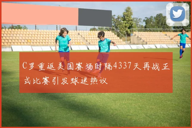 C罗重返美国赛场时隔4337天再战正式比赛引发球迷热议