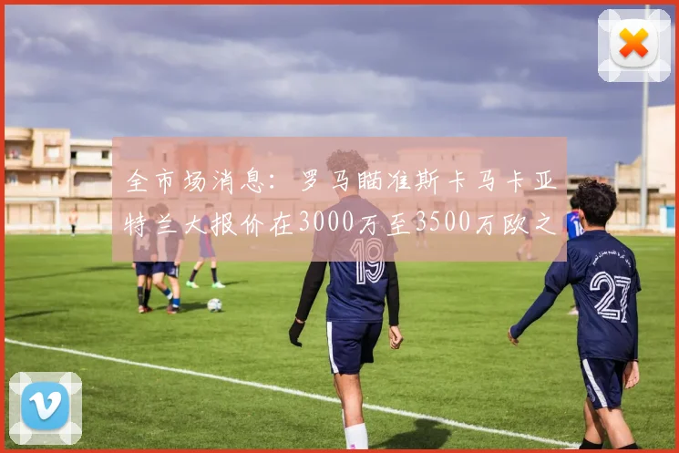 全市场消息：罗马瞄准斯卡马卡亚特兰大报价在3000万至3500万欧之间