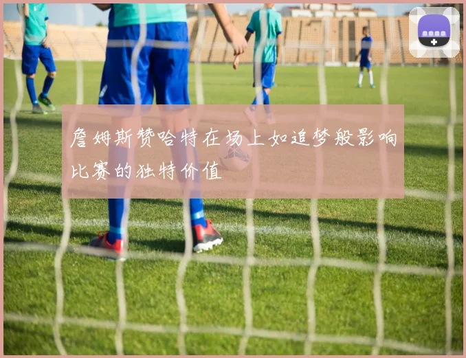 詹姆斯赞哈特在场上如追梦般影响比赛的独特价值
