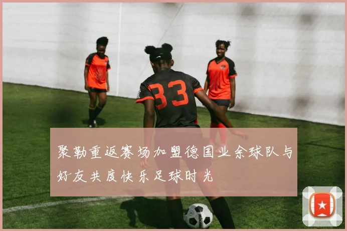 聚勒重返赛场加盟德国业余球队与好友共度快乐足球时光