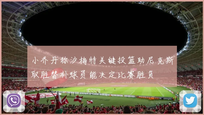 小乔丹称沙梅特关键投篮助尼克斯取胜替补球员能决定比赛胜负