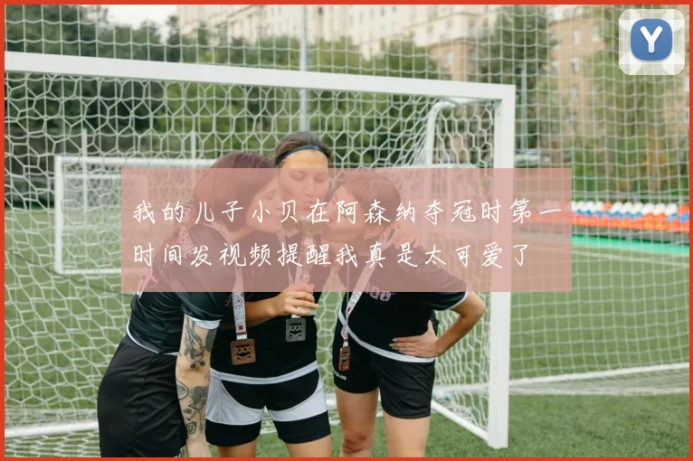 我的儿子小贝在阿森纳夺冠时第一时间发视频提醒我真是太可爱了