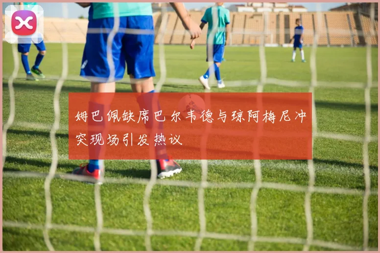 姆巴佩缺席巴尔韦德与琼阿梅尼冲突现场引发热议