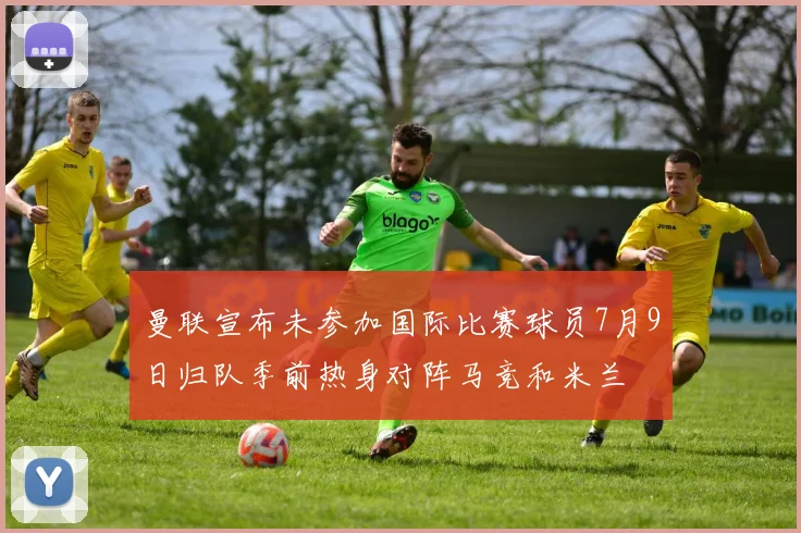 曼联宣布未参加国际比赛球员7月9日归队季前热身对阵马竞和米兰
