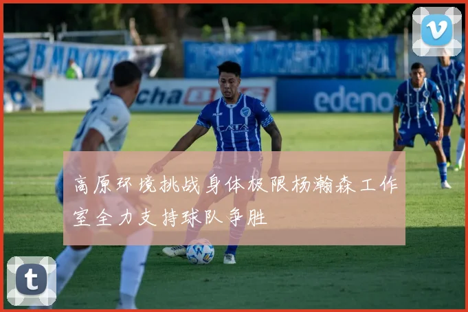 高原环境挑战身体极限杨瀚森工作室全力支持球队争胜