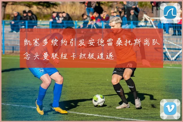 凯塞多续约引发安德雷桑托斯离队念头曼联纽卡积极追逐