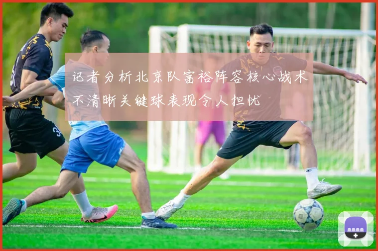 记者分析北京队富裕阵容核心战术不清晰关键球表现令人担忧