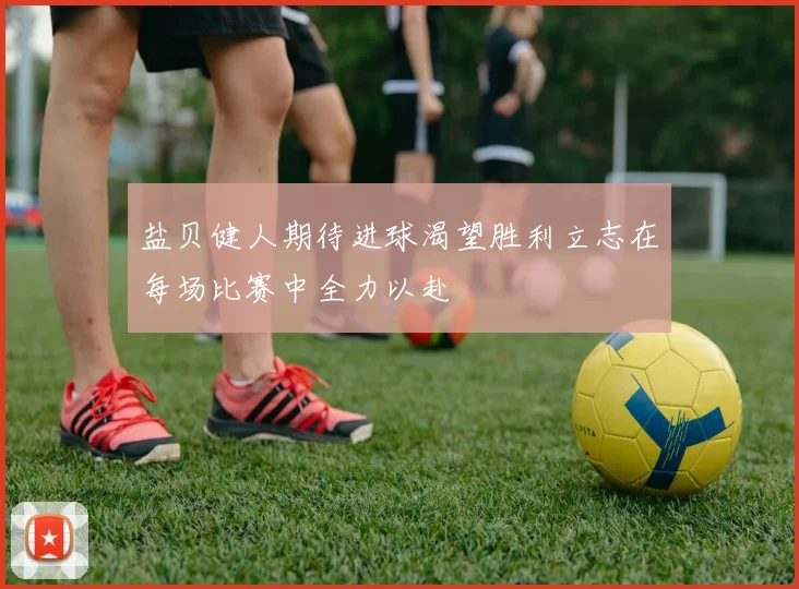 盐贝健人期待进球渴望胜利立志在每场比赛中全力以赴