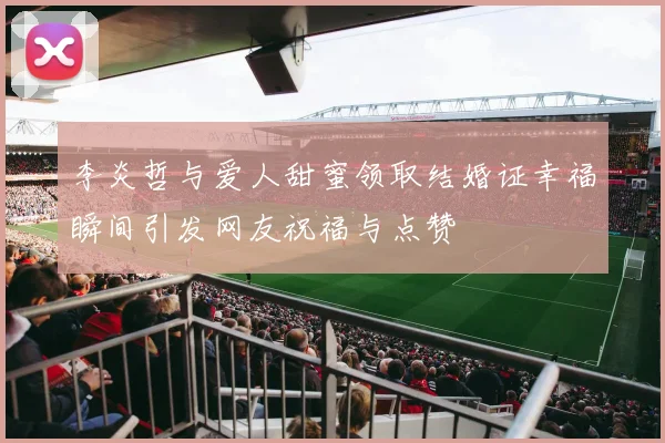 李炎哲与爱人甜蜜领取结婚证幸福瞬间引发网友祝福与点赞