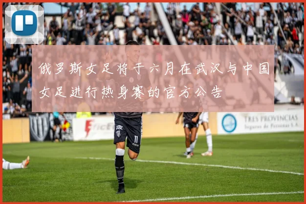 俄罗斯女足将于六月在武汉与中国女足进行热身赛的官方公告